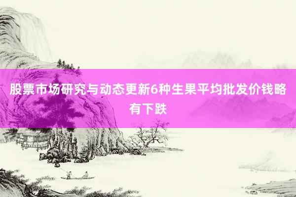 股票市场研究与动态更新6种生果平均批发价钱略有下跌