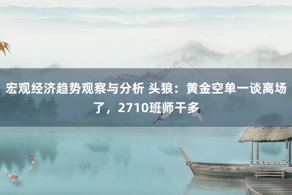 宏观经济趋势观察与分析 头狼：黄金空单一谈离场了，2710班师干多