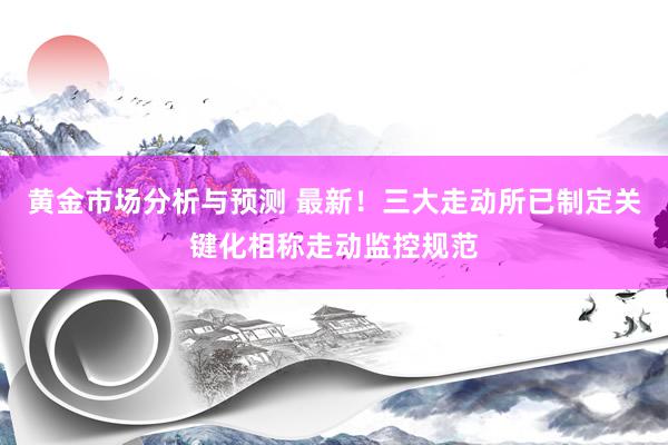 黄金市场分析与预测 最新！三大走动所已制定关键化相称走动监控规范