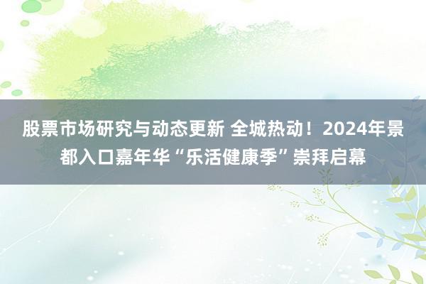 股票市场研究与动态更新 全城热动！2024年景都入口嘉年华“乐活健康季”崇拜启幕