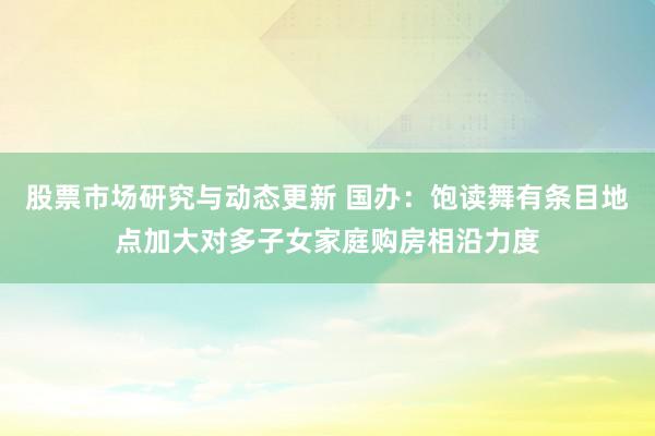 股票市场研究与动态更新 国办：饱读舞有条目地点加大对多子女家庭购房相沿力度