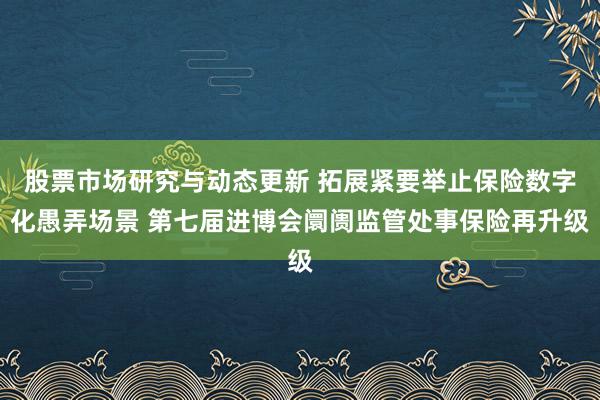 股票市场研究与动态更新 拓展紧要举止保险数字化愚弄场景 第七届进博会阛阓监管处事保险再升级