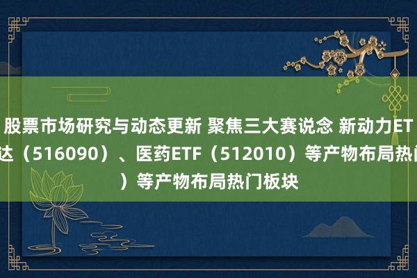 股票市场研究与动态更新 聚焦三大赛说念 新动力ETF易方达（516090）、医药ETF（512010）等产物布局热门板块