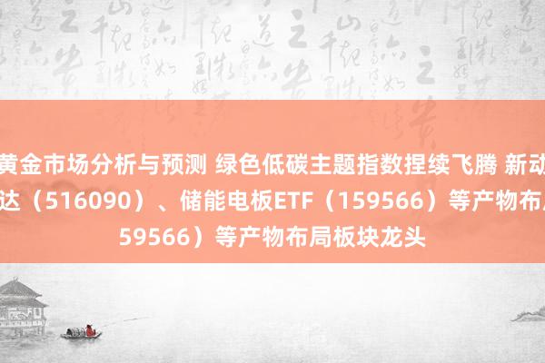 黄金市场分析与预测 绿色低碳主题指数捏续飞腾 新动力ETF易方达（516090）、储能电板ETF（159566）等产物布局板块龙头