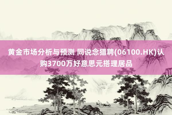 黄金市场分析与预测 同说念猎聘(06100.HK)认购3700万好意思元搭理居品