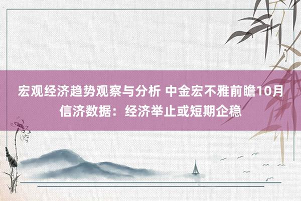 宏观经济趋势观察与分析 中金宏不雅前瞻10月信济数据：经济举止或短期企稳