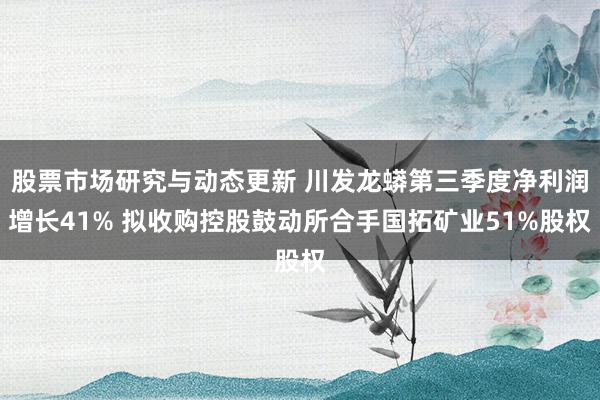 股票市场研究与动态更新 川发龙蟒第三季度净利润增长41% 拟收购控股鼓动所合手国拓矿业51%股权