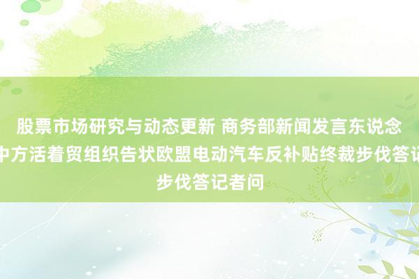 股票市场研究与动态更新 商务部新闻发言东说念主就中方活着贸组织告状欧盟电动汽车反补贴终裁步伐答记者问