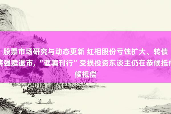 股票市场研究与动态更新 红相股份亏蚀扩大、转债将强赎退市, “诓骗刊行”受损投资东谈主仍在恭候抵偿