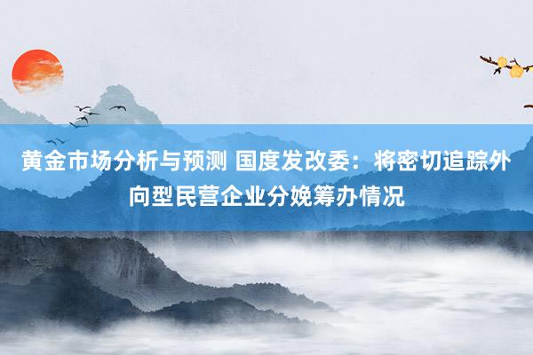 黄金市场分析与预测 国度发改委：将密切追踪外向型民营企业分娩筹办情况