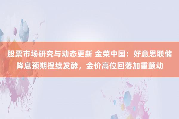 股票市场研究与动态更新 金荣中国：好意思联储降息预期捏续发酵，金价高位回落加重颤动