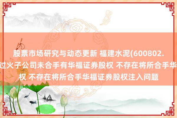 股票市场研究与动态更新 福建水泥(600802.SH)：实控东说念主过火子公司未合手有华福证券股权 不存在将所合手华福证券股权注入问题