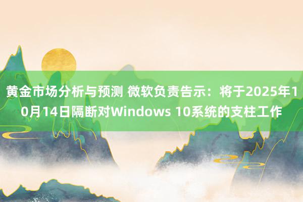 黄金市场分析与预测 微软负责告示：将于2025年10月14日隔断对Windows 10系统的支柱工作