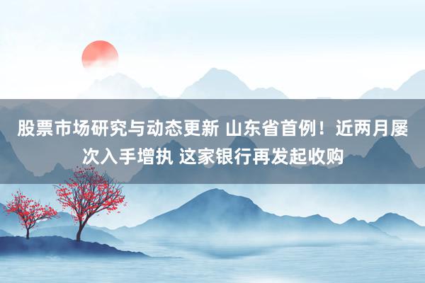 股票市场研究与动态更新 山东省首例！近两月屡次入手增执 这家银行再发起收购