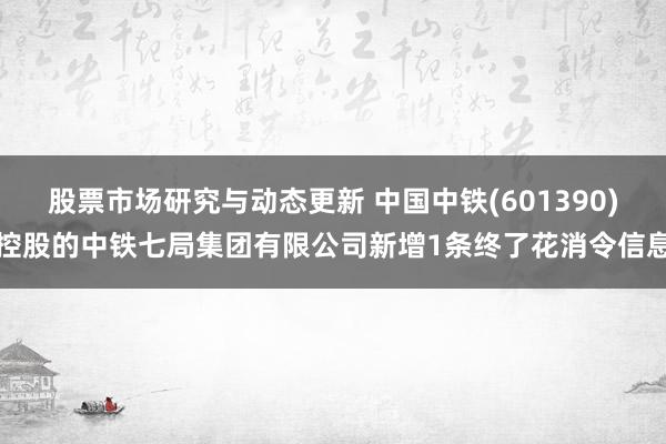 股票市场研究与动态更新 中国中铁(601390)控股的中铁七局集团有限公司新增1条终了花消令信息