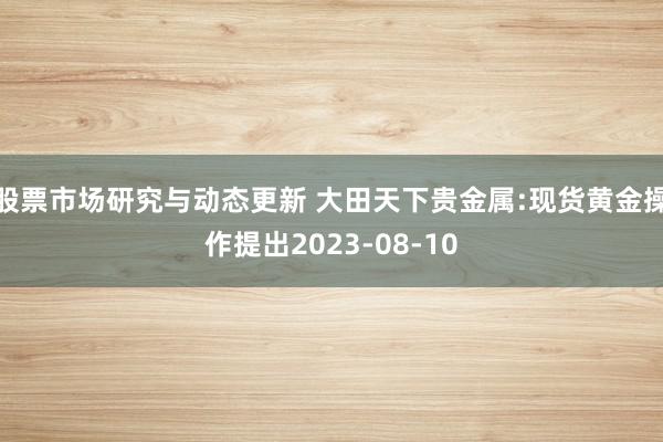 股票市场研究与动态更新 大田天下贵金属:现货黄金操作提出2023-08-10