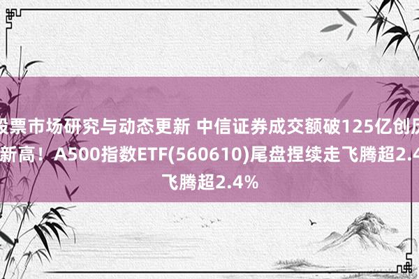 股票市场研究与动态更新 中信证券成交额破125亿创历史新高！A500指数ETF(560610)尾盘捏续走飞腾超2.4%