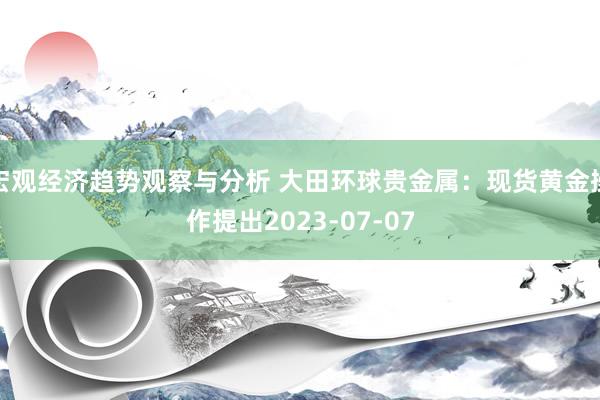 宏观经济趋势观察与分析 大田环球贵金属：现货黄金操作提出2023-07-07