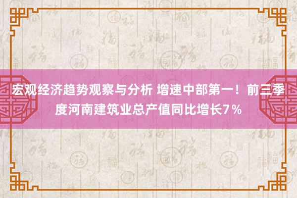 宏观经济趋势观察与分析 增速中部第一！前三季度河南建筑业总产值同比增长7％