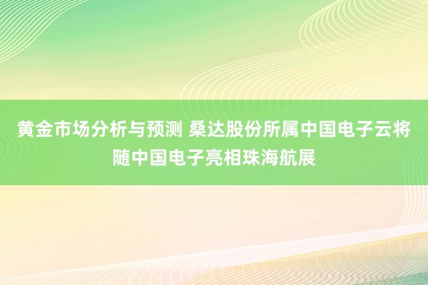 黄金市场分析与预测 桑达股份所属中国电子云将随中国电子亮相珠海航展