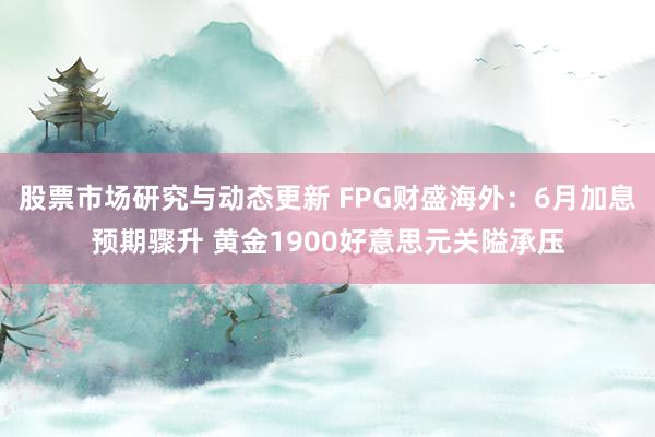 股票市场研究与动态更新 FPG财盛海外：6月加息预期骤升 黄金1900好意思元关隘承压