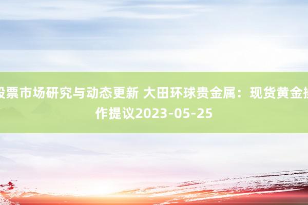 股票市场研究与动态更新 大田环球贵金属：现货黄金操作提议2023-05-25