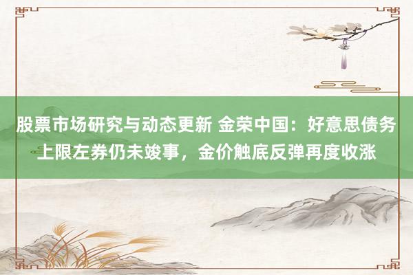 股票市场研究与动态更新 金荣中国：好意思债务上限左券仍未竣事，金价触底反弹再度收涨