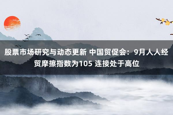 股票市场研究与动态更新 中国贸促会：9月人人经贸摩擦指数为105 连接处于高位