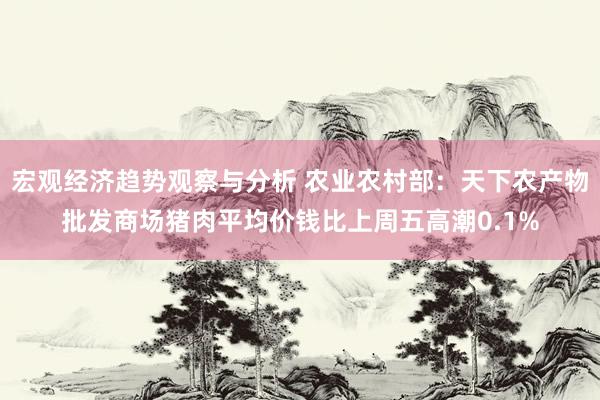 宏观经济趋势观察与分析 农业农村部：天下农产物批发商场猪肉平均价钱比上周五高潮0.1%