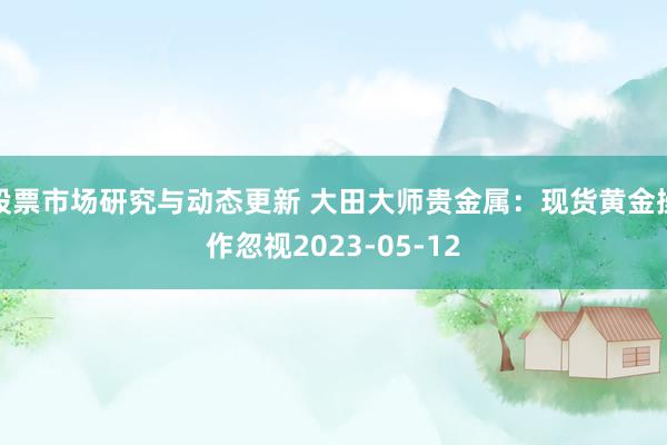 股票市场研究与动态更新 大田大师贵金属：现货黄金操作忽视2023-05-12