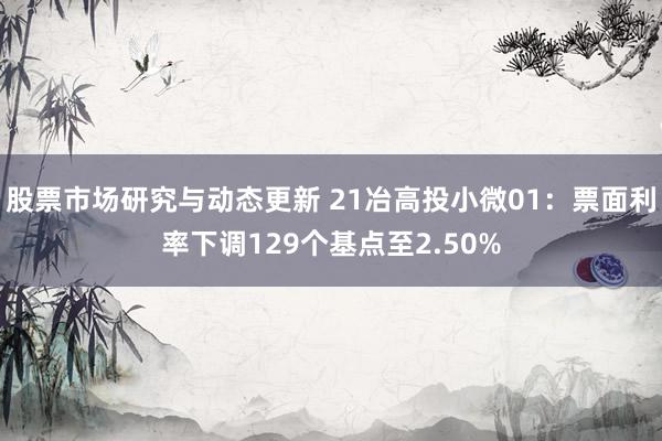 股票市场研究与动态更新 21冶高投小微01：票面利率下调129个基点至2.50%