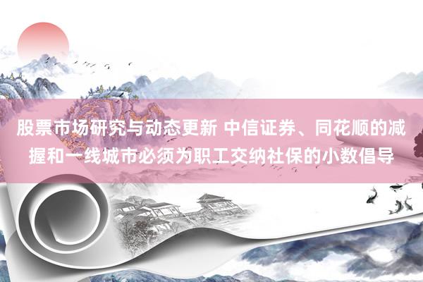 股票市场研究与动态更新 中信证券、同花顺的减握和一线城市必须为职工交纳社保的小数倡导