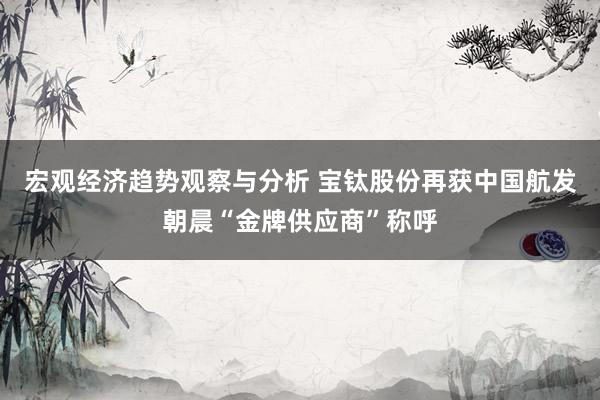 宏观经济趋势观察与分析 宝钛股份再获中国航发朝晨“金牌供应商”称呼