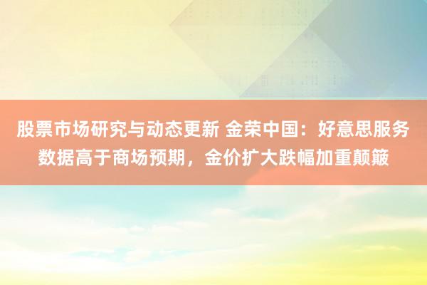 股票市场研究与动态更新 金荣中国：好意思服务数据高于商场预期，金价扩大跌幅加重颠簸