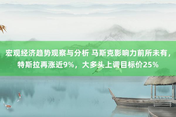 宏观经济趋势观察与分析 马斯克影响力前所未有，特斯拉再涨近9%，大多头上调目标价25%