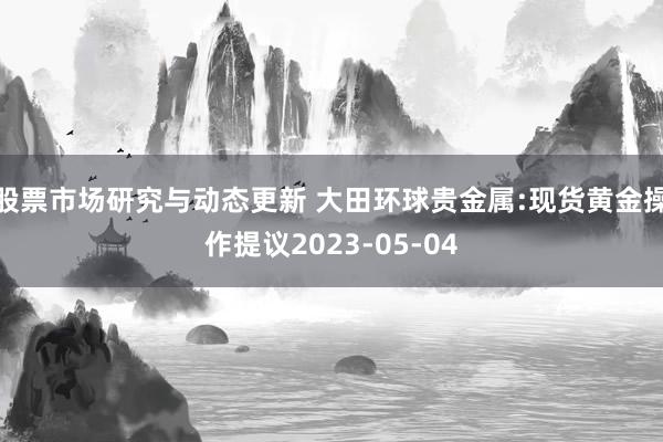 股票市场研究与动态更新 大田环球贵金属:现货黄金操作提议2023-05-04