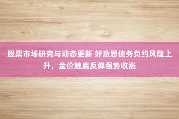 股票市场研究与动态更新 好意思债务负约风险上升，金价触底反弹强势收涨