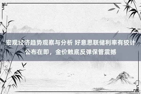 宏观经济趋势观察与分析 好意思联储利率有狡计公布在即，金价触底反弹保管震撼