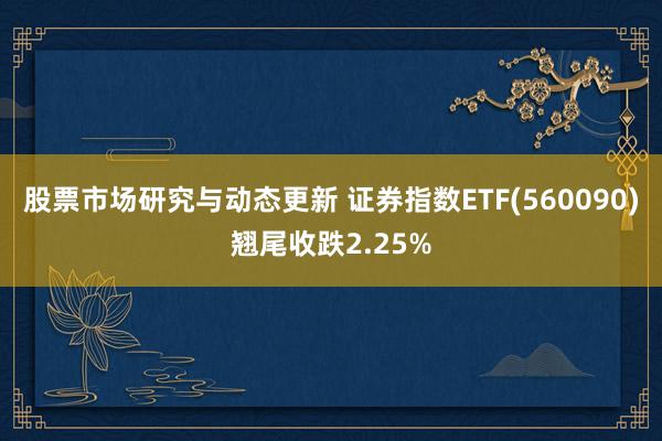 股票市场研究与动态更新 证券指数ETF(560090)翘尾收跌2.25%