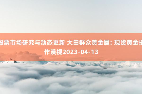 股票市场研究与动态更新 大田群众贵金属: 现货黄金操作漠视2023-04-13