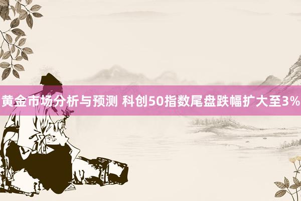 黄金市场分析与预测 科创50指数尾盘跌幅扩大至3%