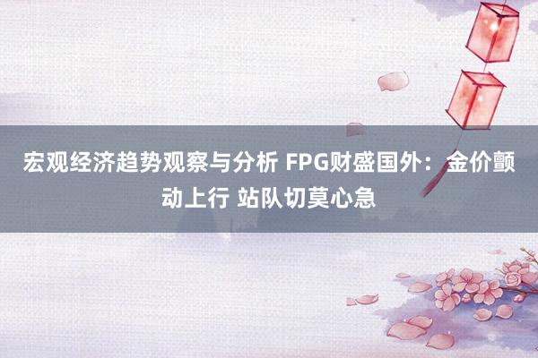 宏观经济趋势观察与分析 FPG财盛国外：金价颤动上行 站队切莫心急