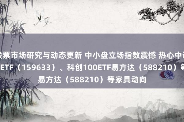 股票市场研究与动态更新 中小盘立场指数震憾 热心中证1000指数ETF（159633）、科创100ETF易方达（588210）等家具动向