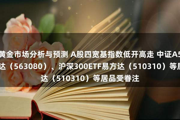 黄金市场分析与预测 A股四宽基指数低开高走 中证A50ETF易方达（563080）、沪深300ETF易方达（510310）等居品受眷注