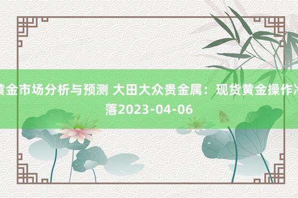 黄金市场分析与预测 大田大众贵金属：现货黄金操作冷落2023-04-06