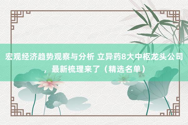 宏观经济趋势观察与分析 立异药8大中枢龙头公司，最新梳理来了