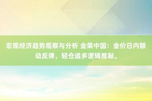 宏观经济趋势观察与分析 金荣中国：金价日内颤动反弹，轻仓追多