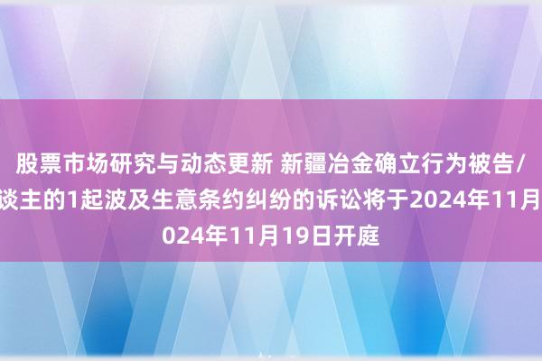 股票市场研究与动态更新 新疆冶金确立行为被告/被上诉东谈主的1起波及生意条约纠纷的诉讼将于2024年11月19日开庭