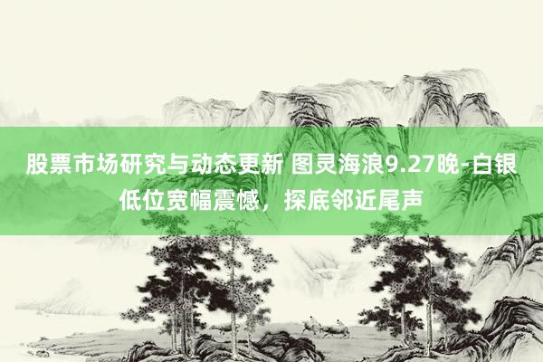 股票市场研究与动态更新 图灵海浪9.27晚-白银低位宽幅震憾，探底邻近尾声