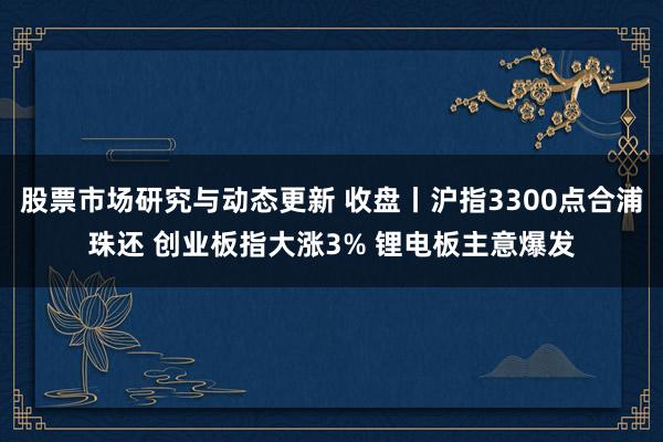 股票市场研究与动态更新 收盘丨沪指3300点合浦珠还 创业板指大涨3% 锂电板主意爆发